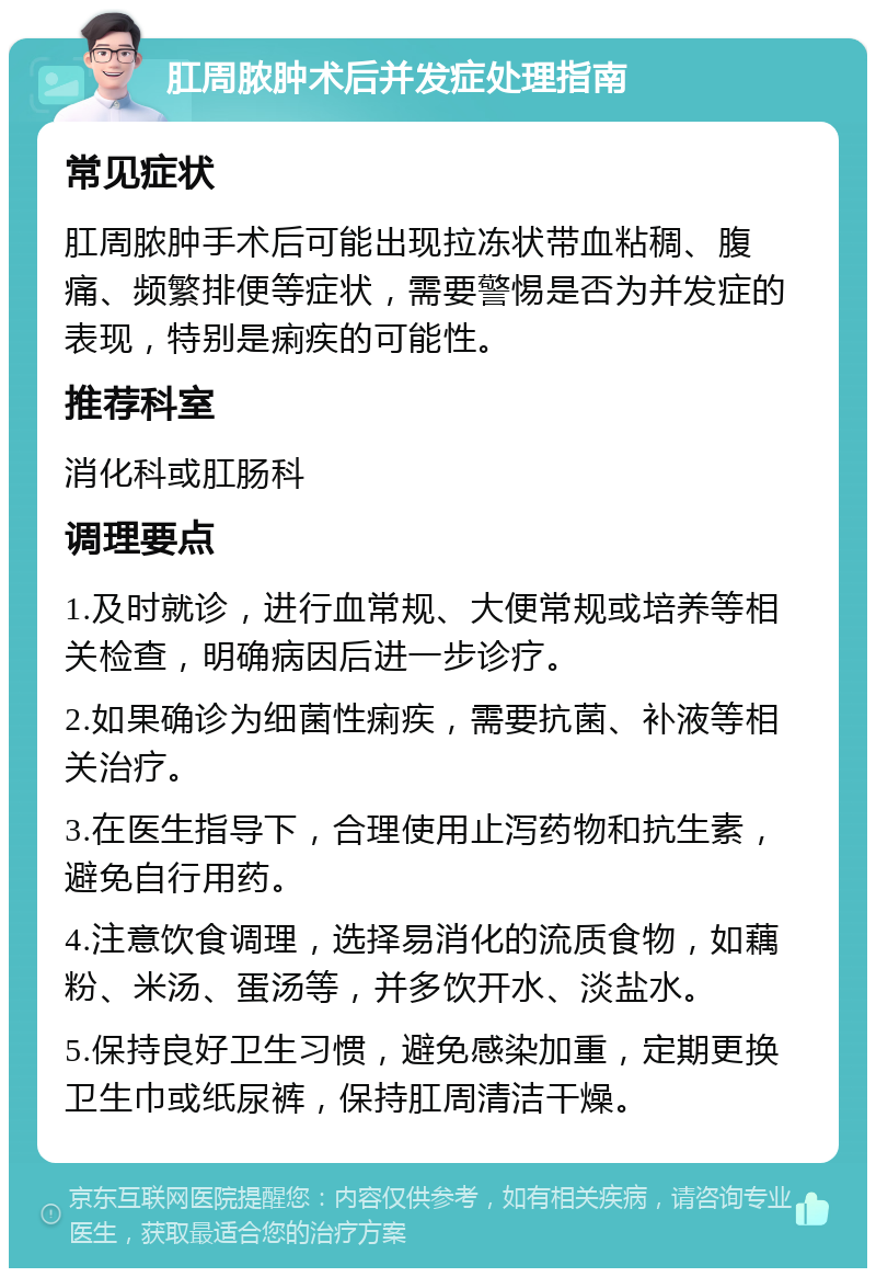 肛周脓肿术后并发症处理指南 常见症状 肛周脓肿手术后可能出现拉冻状带血粘稠、腹痛、频繁排便等症状，需要警惕是否为并发症的表现，特别是痢疾的可能性。 推荐科室 消化科或肛肠科 调理要点 1.及时就诊，进行血常规、大便常规或培养等相关检查，明确病因后进一步诊疗。 2.如果确诊为细菌性痢疾，需要抗菌、补液等相关治疗。 3.在医生指导下，合理使用止泻药物和抗生素，避免自行用药。 4.注意饮食调理，选择易消化的流质食物，如藕粉、米汤、蛋汤等，并多饮开水、淡盐水。 5.保持良好卫生习惯，避免感染加重，定期更换卫生巾或纸尿裤，保持肛周清洁干燥。