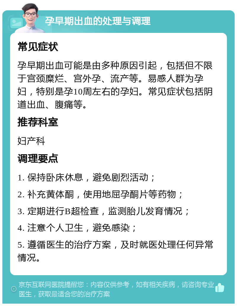 孕早期出血的处理与调理 常见症状 孕早期出血可能是由多种原因引起，包括但不限于宫颈糜烂、宫外孕、流产等。易感人群为孕妇，特别是孕10周左右的孕妇。常见症状包括阴道出血、腹痛等。 推荐科室 妇产科 调理要点 1. 保持卧床休息，避免剧烈活动； 2. 补充黄体酮，使用地屈孕酮片等药物； 3. 定期进行B超检查，监测胎儿发育情况； 4. 注意个人卫生，避免感染； 5. 遵循医生的治疗方案，及时就医处理任何异常情况。