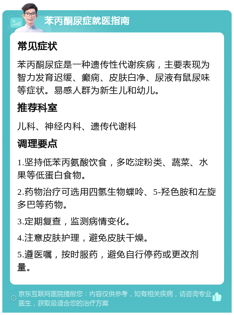 苯丙酮尿症就医指南 常见症状 苯丙酮尿症是一种遗传性代谢疾病，主要表现为智力发育迟缓、癫痫、皮肤白净、尿液有鼠尿味等症状。易感人群为新生儿和幼儿。 推荐科室 儿科、神经内科、遗传代谢科 调理要点 1.坚持低苯丙氨酸饮食，多吃淀粉类、蔬菜、水果等低蛋白食物。 2.药物治疗可选用四氢生物蝶呤、5-羟色胺和左旋多巴等药物。 3.定期复查，监测病情变化。 4.注意皮肤护理，避免皮肤干燥。 5.遵医嘱，按时服药，避免自行停药或更改剂量。