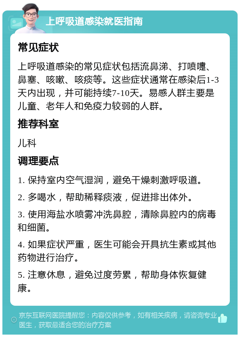 上呼吸道感染就医指南 常见症状 上呼吸道感染的常见症状包括流鼻涕、打喷嚏、鼻塞、咳嗽、咳痰等。这些症状通常在感染后1-3天内出现，并可能持续7-10天。易感人群主要是儿童、老年人和免疫力较弱的人群。 推荐科室 儿科 调理要点 1. 保持室内空气湿润，避免干燥刺激呼吸道。 2. 多喝水，帮助稀释痰液，促进排出体外。 3. 使用海盐水喷雾冲洗鼻腔，清除鼻腔内的病毒和细菌。 4. 如果症状严重，医生可能会开具抗生素或其他药物进行治疗。 5. 注意休息，避免过度劳累，帮助身体恢复健康。