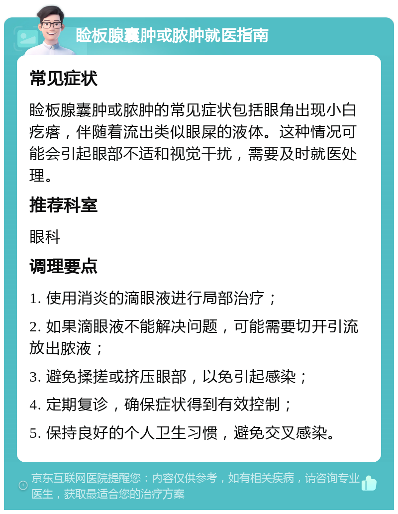 睑板腺囊肿或脓肿就医指南 常见症状 睑板腺囊肿或脓肿的常见症状包括眼角出现小白疙瘩，伴随着流出类似眼屎的液体。这种情况可能会引起眼部不适和视觉干扰，需要及时就医处理。 推荐科室 眼科 调理要点 1. 使用消炎的滴眼液进行局部治疗； 2. 如果滴眼液不能解决问题，可能需要切开引流放出脓液； 3. 避免揉搓或挤压眼部，以免引起感染； 4. 定期复诊，确保症状得到有效控制； 5. 保持良好的个人卫生习惯，避免交叉感染。