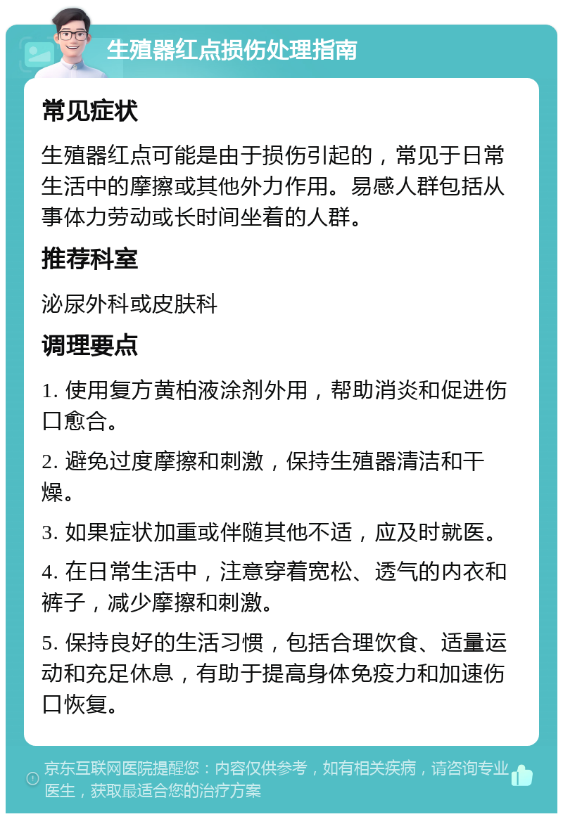 生殖器红点损伤处理指南 常见症状 生殖器红点可能是由于损伤引起的，常见于日常生活中的摩擦或其他外力作用。易感人群包括从事体力劳动或长时间坐着的人群。 推荐科室 泌尿外科或皮肤科 调理要点 1. 使用复方黄柏液涂剂外用，帮助消炎和促进伤口愈合。 2. 避免过度摩擦和刺激，保持生殖器清洁和干燥。 3. 如果症状加重或伴随其他不适，应及时就医。 4. 在日常生活中，注意穿着宽松、透气的内衣和裤子，减少摩擦和刺激。 5. 保持良好的生活习惯，包括合理饮食、适量运动和充足休息，有助于提高身体免疫力和加速伤口恢复。