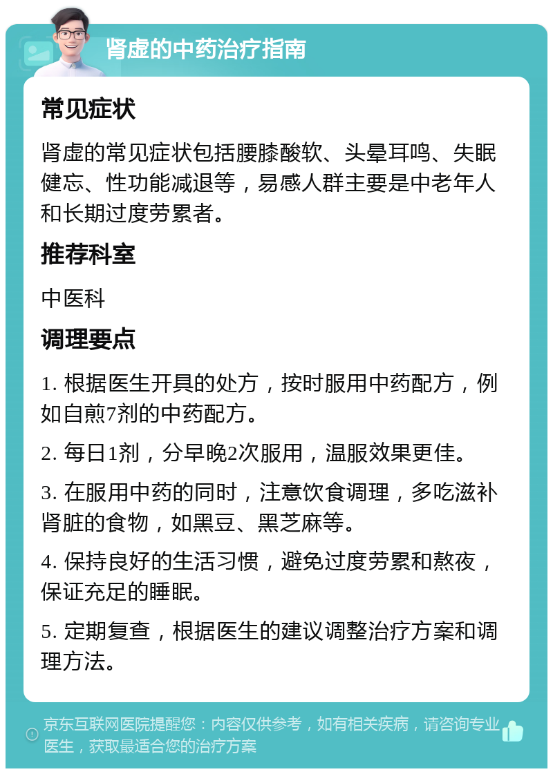 肾虚的中药治疗指南 常见症状 肾虚的常见症状包括腰膝酸软、头晕耳鸣、失眠健忘、性功能减退等，易感人群主要是中老年人和长期过度劳累者。 推荐科室 中医科 调理要点 1. 根据医生开具的处方，按时服用中药配方，例如自煎7剂的中药配方。 2. 每日1剂，分早晚2次服用，温服效果更佳。 3. 在服用中药的同时，注意饮食调理，多吃滋补肾脏的食物，如黑豆、黑芝麻等。 4. 保持良好的生活习惯，避免过度劳累和熬夜，保证充足的睡眠。 5. 定期复查，根据医生的建议调整治疗方案和调理方法。