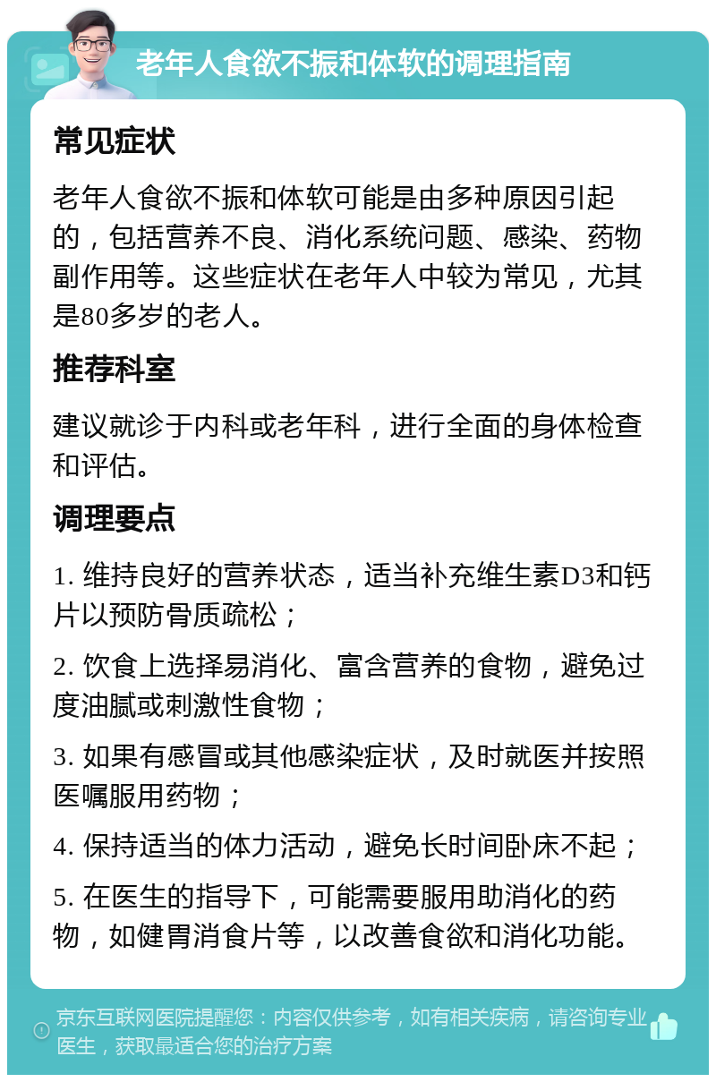 老年人食欲不振和体软的调理指南 常见症状 老年人食欲不振和体软可能是由多种原因引起的，包括营养不良、消化系统问题、感染、药物副作用等。这些症状在老年人中较为常见，尤其是80多岁的老人。 推荐科室 建议就诊于内科或老年科，进行全面的身体检查和评估。 调理要点 1. 维持良好的营养状态，适当补充维生素D3和钙片以预防骨质疏松； 2. 饮食上选择易消化、富含营养的食物，避免过度油腻或刺激性食物； 3. 如果有感冒或其他感染症状，及时就医并按照医嘱服用药物； 4. 保持适当的体力活动，避免长时间卧床不起； 5. 在医生的指导下，可能需要服用助消化的药物，如健胃消食片等，以改善食欲和消化功能。