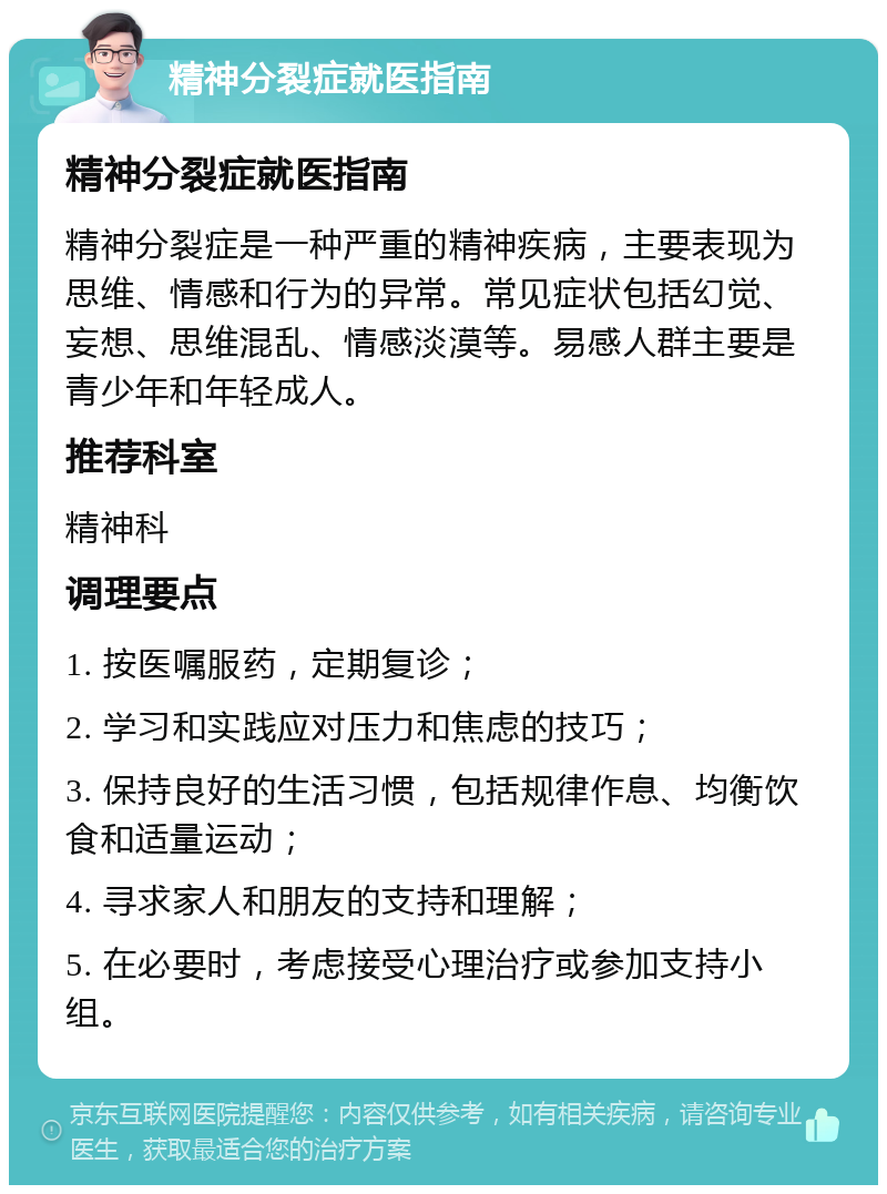 精神分裂症就医指南 精神分裂症就医指南 精神分裂症是一种严重的精神疾病，主要表现为思维、情感和行为的异常。常见症状包括幻觉、妄想、思维混乱、情感淡漠等。易感人群主要是青少年和年轻成人。 推荐科室 精神科 调理要点 1. 按医嘱服药，定期复诊； 2. 学习和实践应对压力和焦虑的技巧； 3. 保持良好的生活习惯，包括规律作息、均衡饮食和适量运动； 4. 寻求家人和朋友的支持和理解； 5. 在必要时，考虑接受心理治疗或参加支持小组。