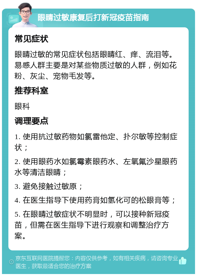 眼睛过敏康复后打新冠疫苗指南 常见症状 眼睛过敏的常见症状包括眼睛红、痒、流泪等。易感人群主要是对某些物质过敏的人群，例如花粉、灰尘、宠物毛发等。 推荐科室 眼科 调理要点 1. 使用抗过敏药物如氯雷他定、扑尔敏等控制症状； 2. 使用眼药水如氯霉素眼药水、左氧氟沙星眼药水等清洁眼睛； 3. 避免接触过敏原； 4. 在医生指导下使用药膏如氢化可的松眼膏等； 5. 在眼睛过敏症状不明显时，可以接种新冠疫苗，但需在医生指导下进行观察和调整治疗方案。