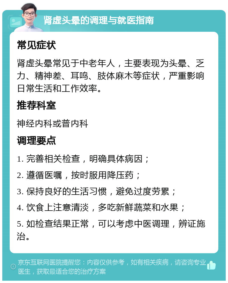 肾虚头晕的调理与就医指南 常见症状 肾虚头晕常见于中老年人，主要表现为头晕、乏力、精神差、耳鸣、肢体麻木等症状，严重影响日常生活和工作效率。 推荐科室 神经内科或普内科 调理要点 1. 完善相关检查，明确具体病因； 2. 遵循医嘱，按时服用降压药； 3. 保持良好的生活习惯，避免过度劳累； 4. 饮食上注意清淡，多吃新鲜蔬菜和水果； 5. 如检查结果正常，可以考虑中医调理，辨证施治。