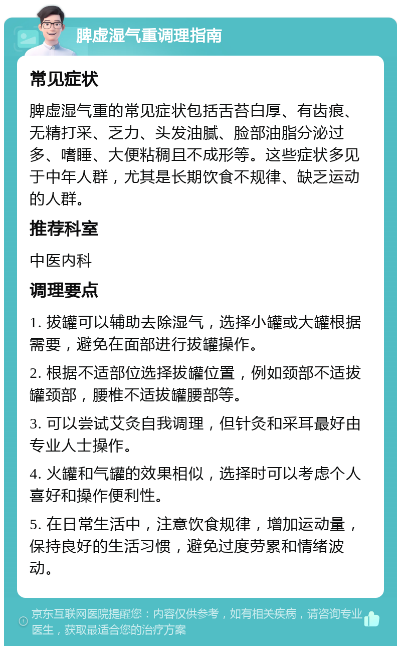 脾虚湿气重调理指南 常见症状 脾虚湿气重的常见症状包括舌苔白厚、有齿痕、无精打采、乏力、头发油腻、脸部油脂分泌过多、嗜睡、大便粘稠且不成形等。这些症状多见于中年人群，尤其是长期饮食不规律、缺乏运动的人群。 推荐科室 中医内科 调理要点 1. 拔罐可以辅助去除湿气，选择小罐或大罐根据需要，避免在面部进行拔罐操作。 2. 根据不适部位选择拔罐位置，例如颈部不适拔罐颈部，腰椎不适拔罐腰部等。 3. 可以尝试艾灸自我调理，但针灸和采耳最好由专业人士操作。 4. 火罐和气罐的效果相似，选择时可以考虑个人喜好和操作便利性。 5. 在日常生活中，注意饮食规律，增加运动量，保持良好的生活习惯，避免过度劳累和情绪波动。