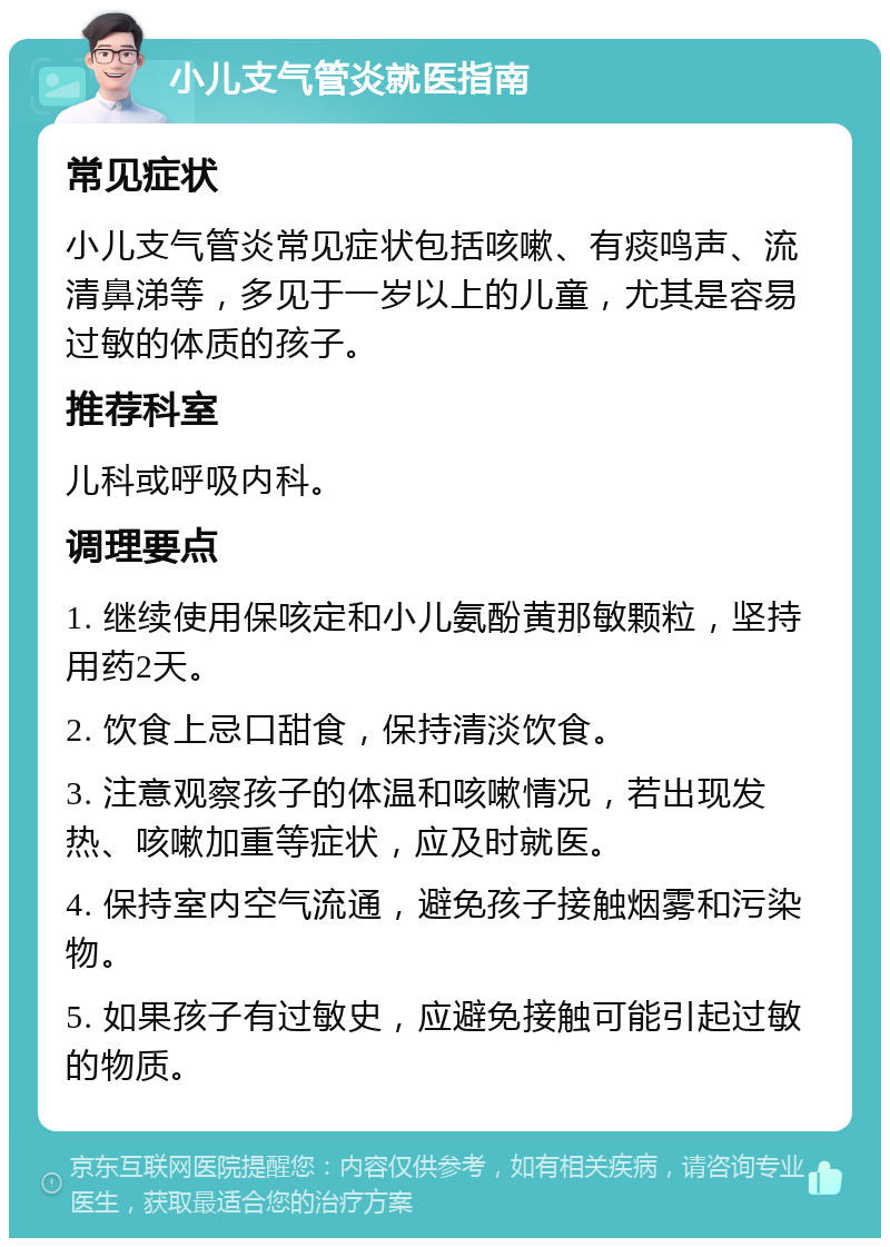 小儿支气管炎就医指南 常见症状 小儿支气管炎常见症状包括咳嗽、有痰鸣声、流清鼻涕等，多见于一岁以上的儿童，尤其是容易过敏的体质的孩子。 推荐科室 儿科或呼吸内科。 调理要点 1. 继续使用保咳定和小儿氨酚黄那敏颗粒，坚持用药2天。 2. 饮食上忌口甜食，保持清淡饮食。 3. 注意观察孩子的体温和咳嗽情况，若出现发热、咳嗽加重等症状，应及时就医。 4. 保持室内空气流通，避免孩子接触烟雾和污染物。 5. 如果孩子有过敏史，应避免接触可能引起过敏的物质。