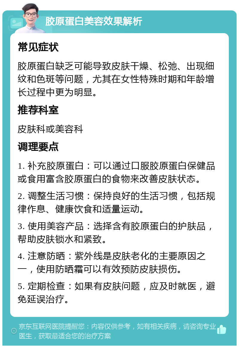 胶原蛋白美容效果解析 常见症状 胶原蛋白缺乏可能导致皮肤干燥、松弛、出现细纹和色斑等问题，尤其在女性特殊时期和年龄增长过程中更为明显。 推荐科室 皮肤科或美容科 调理要点 1. 补充胶原蛋白：可以通过口服胶原蛋白保健品或食用富含胶原蛋白的食物来改善皮肤状态。 2. 调整生活习惯：保持良好的生活习惯，包括规律作息、健康饮食和适量运动。 3. 使用美容产品：选择含有胶原蛋白的护肤品，帮助皮肤锁水和紧致。 4. 注意防晒：紫外线是皮肤老化的主要原因之一，使用防晒霜可以有效预防皮肤损伤。 5. 定期检查：如果有皮肤问题，应及时就医，避免延误治疗。