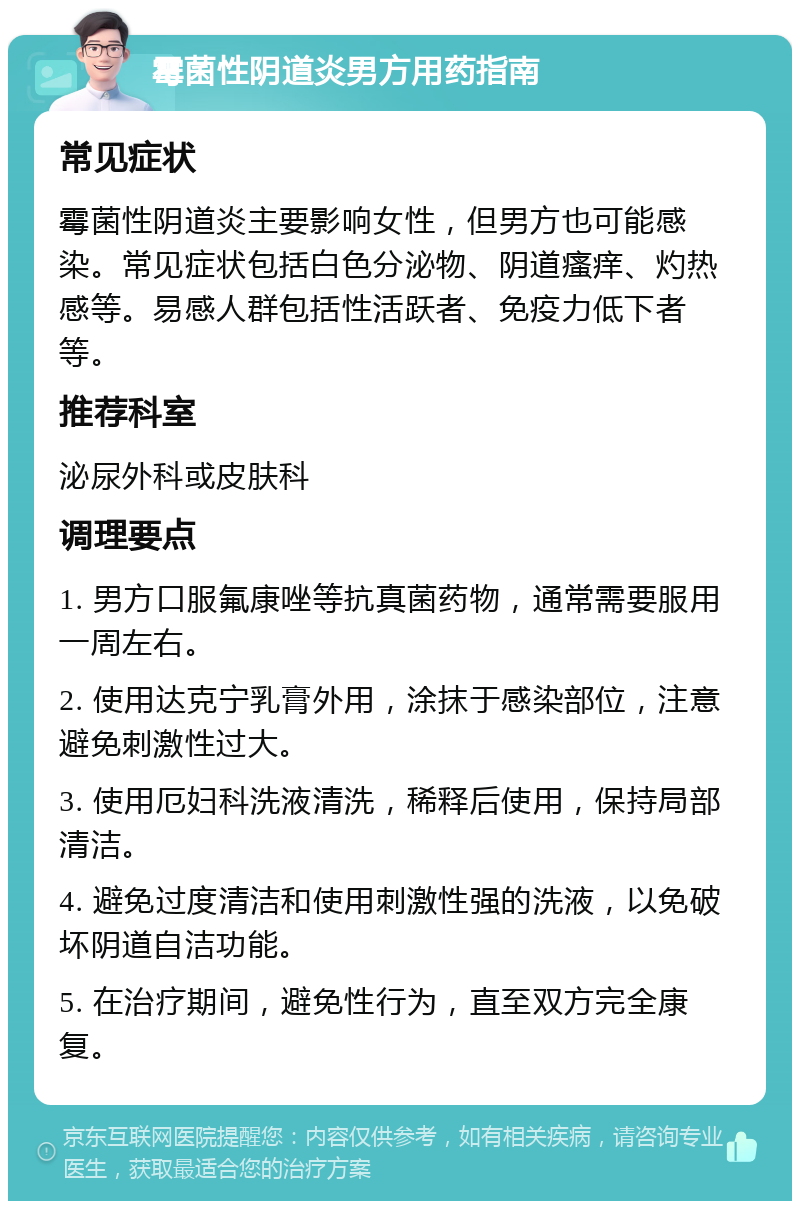 霉菌性阴道炎男方用药指南 常见症状 霉菌性阴道炎主要影响女性，但男方也可能感染。常见症状包括白色分泌物、阴道瘙痒、灼热感等。易感人群包括性活跃者、免疫力低下者等。 推荐科室 泌尿外科或皮肤科 调理要点 1. 男方口服氟康唑等抗真菌药物，通常需要服用一周左右。 2. 使用达克宁乳膏外用，涂抹于感染部位，注意避免刺激性过大。 3. 使用厄妇科洗液清洗，稀释后使用，保持局部清洁。 4. 避免过度清洁和使用刺激性强的洗液，以免破坏阴道自洁功能。 5. 在治疗期间，避免性行为，直至双方完全康复。