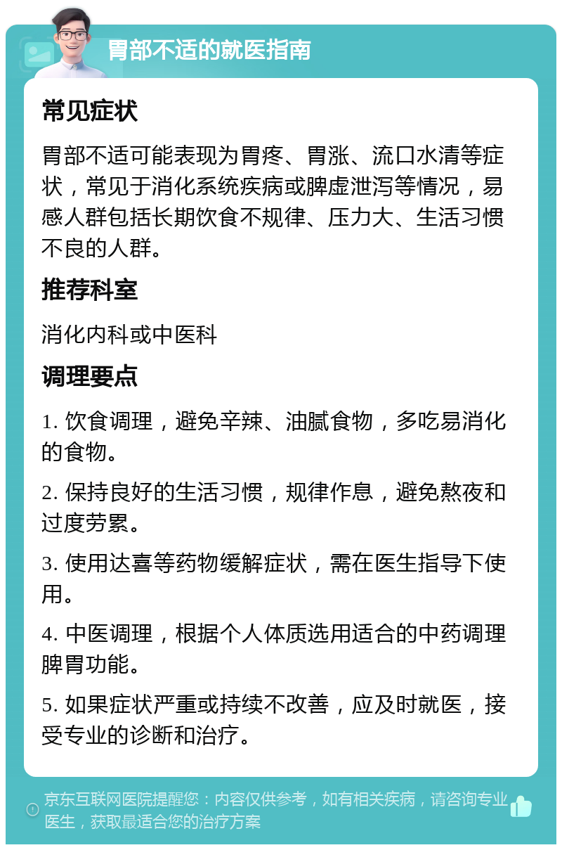 胃部不适的就医指南 常见症状 胃部不适可能表现为胃疼、胃涨、流口水清等症状，常见于消化系统疾病或脾虚泄泻等情况，易感人群包括长期饮食不规律、压力大、生活习惯不良的人群。 推荐科室 消化内科或中医科 调理要点 1. 饮食调理，避免辛辣、油腻食物，多吃易消化的食物。 2. 保持良好的生活习惯，规律作息，避免熬夜和过度劳累。 3. 使用达喜等药物缓解症状，需在医生指导下使用。 4. 中医调理，根据个人体质选用适合的中药调理脾胃功能。 5. 如果症状严重或持续不改善，应及时就医，接受专业的诊断和治疗。