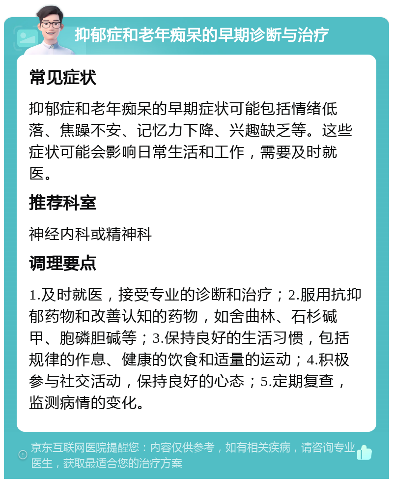 抑郁症和老年痴呆的早期诊断与治疗 常见症状 抑郁症和老年痴呆的早期症状可能包括情绪低落、焦躁不安、记忆力下降、兴趣缺乏等。这些症状可能会影响日常生活和工作，需要及时就医。 推荐科室 神经内科或精神科 调理要点 1.及时就医，接受专业的诊断和治疗；2.服用抗抑郁药物和改善认知的药物，如舍曲林、石杉碱甲、胞磷胆碱等；3.保持良好的生活习惯，包括规律的作息、健康的饮食和适量的运动；4.积极参与社交活动，保持良好的心态；5.定期复查，监测病情的变化。