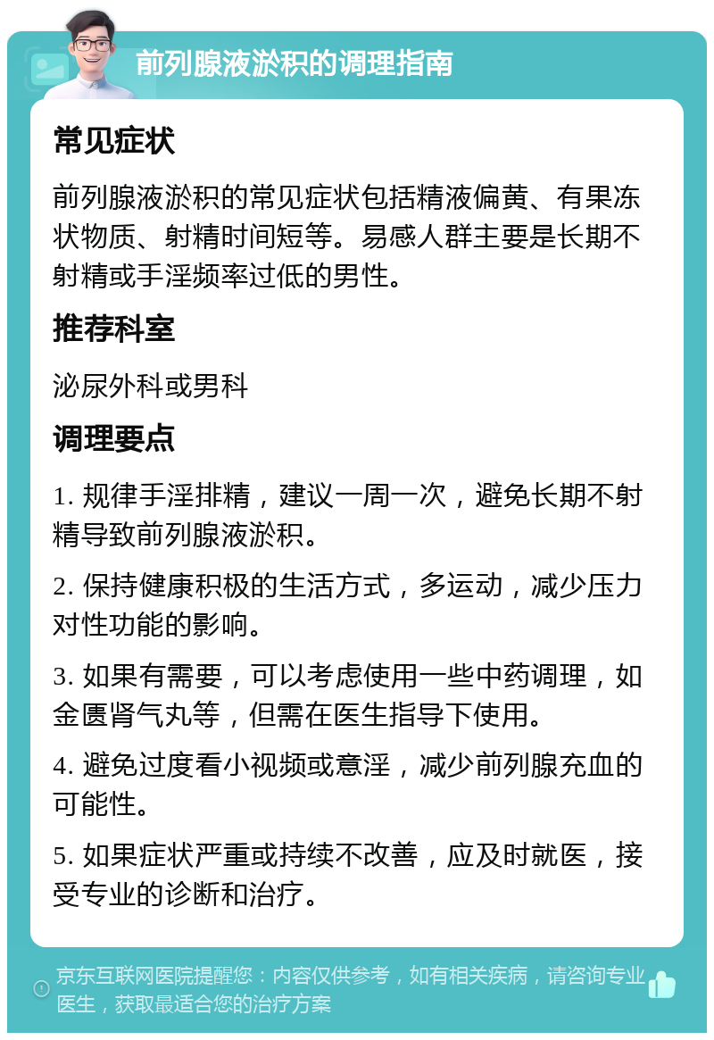 前列腺液淤积的调理指南 常见症状 前列腺液淤积的常见症状包括精液偏黄、有果冻状物质、射精时间短等。易感人群主要是长期不射精或手淫频率过低的男性。 推荐科室 泌尿外科或男科 调理要点 1. 规律手淫排精，建议一周一次，避免长期不射精导致前列腺液淤积。 2. 保持健康积极的生活方式，多运动，减少压力对性功能的影响。 3. 如果有需要，可以考虑使用一些中药调理，如金匮肾气丸等，但需在医生指导下使用。 4. 避免过度看小视频或意淫，减少前列腺充血的可能性。 5. 如果症状严重或持续不改善，应及时就医，接受专业的诊断和治疗。