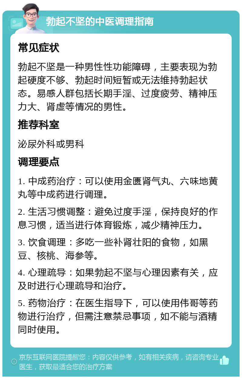 勃起不坚的中医调理指南 常见症状 勃起不坚是一种男性性功能障碍，主要表现为勃起硬度不够、勃起时间短暂或无法维持勃起状态。易感人群包括长期手淫、过度疲劳、精神压力大、肾虚等情况的男性。 推荐科室 泌尿外科或男科 调理要点 1. 中成药治疗：可以使用金匮肾气丸、六味地黄丸等中成药进行调理。 2. 生活习惯调整：避免过度手淫，保持良好的作息习惯，适当进行体育锻炼，减少精神压力。 3. 饮食调理：多吃一些补肾壮阳的食物，如黑豆、核桃、海参等。 4. 心理疏导：如果勃起不坚与心理因素有关，应及时进行心理疏导和治疗。 5. 药物治疗：在医生指导下，可以使用伟哥等药物进行治疗，但需注意禁忌事项，如不能与酒精同时使用。