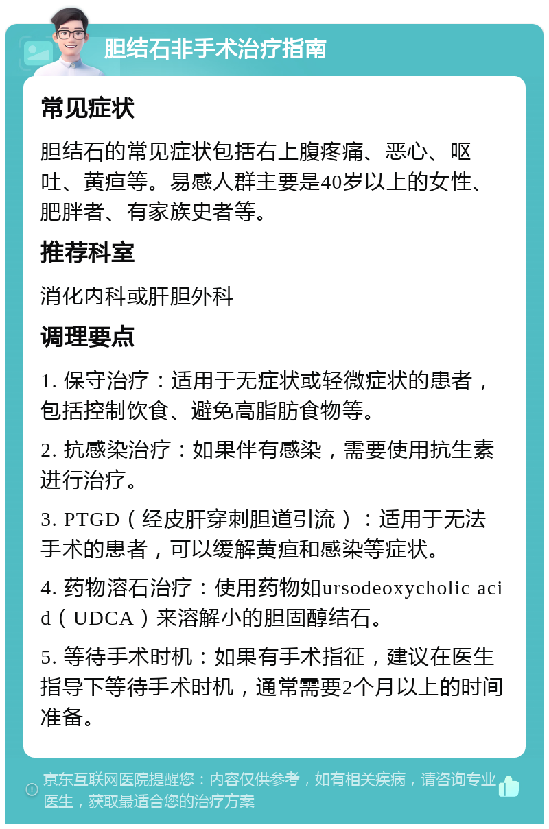 胆结石非手术治疗指南 常见症状 胆结石的常见症状包括右上腹疼痛、恶心、呕吐、黄疸等。易感人群主要是40岁以上的女性、肥胖者、有家族史者等。 推荐科室 消化内科或肝胆外科 调理要点 1. 保守治疗：适用于无症状或轻微症状的患者，包括控制饮食、避免高脂肪食物等。 2. 抗感染治疗：如果伴有感染，需要使用抗生素进行治疗。 3. PTGD（经皮肝穿刺胆道引流）：适用于无法手术的患者，可以缓解黄疸和感染等症状。 4. 药物溶石治疗：使用药物如ursodeoxycholic acid（UDCA）来溶解小的胆固醇结石。 5. 等待手术时机：如果有手术指征，建议在医生指导下等待手术时机，通常需要2个月以上的时间准备。