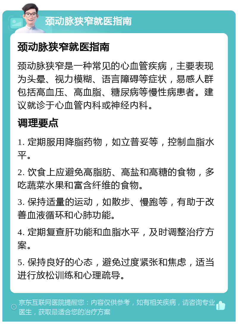 颈动脉狭窄就医指南 颈动脉狭窄就医指南 颈动脉狭窄是一种常见的心血管疾病，主要表现为头晕、视力模糊、语言障碍等症状，易感人群包括高血压、高血脂、糖尿病等慢性病患者。建议就诊于心血管内科或神经内科。 调理要点 1. 定期服用降脂药物，如立普妥等，控制血脂水平。 2. 饮食上应避免高脂肪、高盐和高糖的食物，多吃蔬菜水果和富含纤维的食物。 3. 保持适量的运动，如散步、慢跑等，有助于改善血液循环和心肺功能。 4. 定期复查肝功能和血脂水平，及时调整治疗方案。 5. 保持良好的心态，避免过度紧张和焦虑，适当进行放松训练和心理疏导。