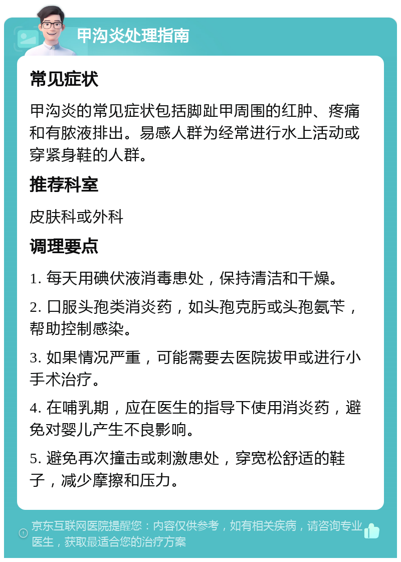 甲沟炎处理指南 常见症状 甲沟炎的常见症状包括脚趾甲周围的红肿、疼痛和有脓液排出。易感人群为经常进行水上活动或穿紧身鞋的人群。 推荐科室 皮肤科或外科 调理要点 1. 每天用碘伏液消毒患处，保持清洁和干燥。 2. 口服头孢类消炎药，如头孢克肟或头孢氨苄，帮助控制感染。 3. 如果情况严重，可能需要去医院拔甲或进行小手术治疗。 4. 在哺乳期，应在医生的指导下使用消炎药，避免对婴儿产生不良影响。 5. 避免再次撞击或刺激患处，穿宽松舒适的鞋子，减少摩擦和压力。