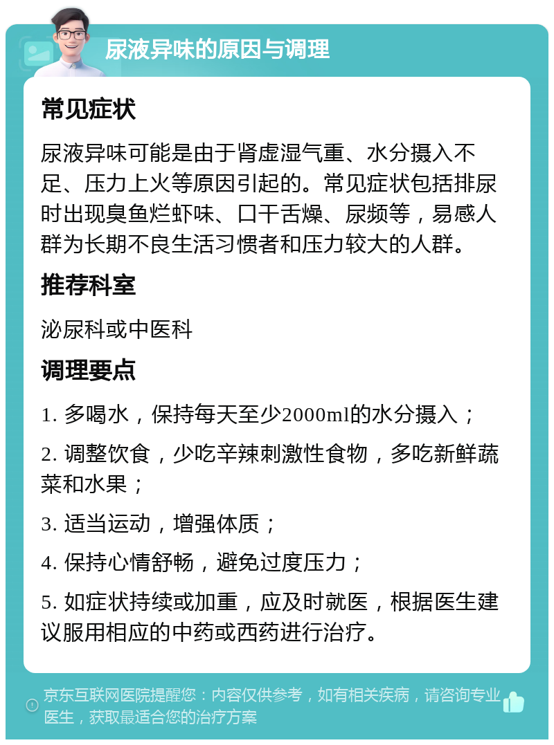 尿液异味的原因与调理 常见症状 尿液异味可能是由于肾虚湿气重、水分摄入不足、压力上火等原因引起的。常见症状包括排尿时出现臭鱼烂虾味、口干舌燥、尿频等，易感人群为长期不良生活习惯者和压力较大的人群。 推荐科室 泌尿科或中医科 调理要点 1. 多喝水，保持每天至少2000ml的水分摄入； 2. 调整饮食，少吃辛辣刺激性食物，多吃新鲜蔬菜和水果； 3. 适当运动，增强体质； 4. 保持心情舒畅，避免过度压力； 5. 如症状持续或加重，应及时就医，根据医生建议服用相应的中药或西药进行治疗。