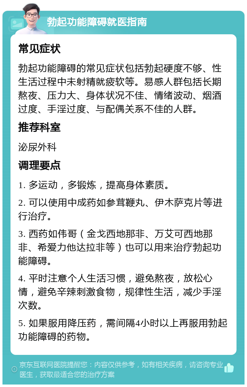 勃起功能障碍就医指南 常见症状 勃起功能障碍的常见症状包括勃起硬度不够、性生活过程中未射精就疲软等。易感人群包括长期熬夜、压力大、身体状况不佳、情绪波动、烟酒过度、手淫过度、与配偶关系不佳的人群。 推荐科室 泌尿外科 调理要点 1. 多运动，多锻炼，提高身体素质。 2. 可以使用中成药如参茸鞭丸、伊木萨克片等进行治疗。 3. 西药如伟哥（金戈西地那非、万艾可西地那非、希爱力他达拉非等）也可以用来治疗勃起功能障碍。 4. 平时注意个人生活习惯，避免熬夜，放松心情，避免辛辣刺激食物，规律性生活，减少手淫次数。 5. 如果服用降压药，需间隔4小时以上再服用勃起功能障碍的药物。