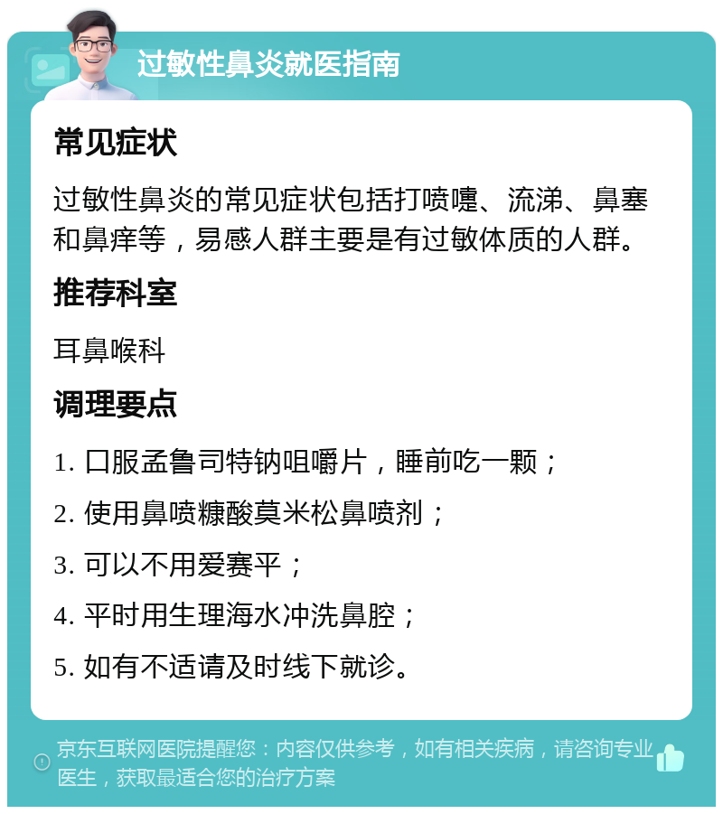 过敏性鼻炎就医指南 常见症状 过敏性鼻炎的常见症状包括打喷嚏、流涕、鼻塞和鼻痒等，易感人群主要是有过敏体质的人群。 推荐科室 耳鼻喉科 调理要点 1. 口服孟鲁司特钠咀嚼片，睡前吃一颗； 2. 使用鼻喷糠酸莫米松鼻喷剂； 3. 可以不用爱赛平； 4. 平时用生理海水冲洗鼻腔； 5. 如有不适请及时线下就诊。