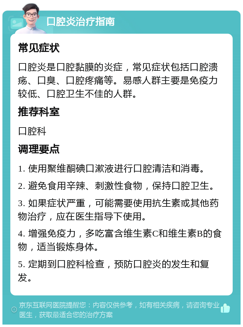 口腔炎治疗指南 常见症状 口腔炎是口腔黏膜的炎症，常见症状包括口腔溃疡、口臭、口腔疼痛等。易感人群主要是免疫力较低、口腔卫生不佳的人群。 推荐科室 口腔科 调理要点 1. 使用聚维酮碘口漱液进行口腔清洁和消毒。 2. 避免食用辛辣、刺激性食物，保持口腔卫生。 3. 如果症状严重，可能需要使用抗生素或其他药物治疗，应在医生指导下使用。 4. 增强免疫力，多吃富含维生素C和维生素B的食物，适当锻炼身体。 5. 定期到口腔科检查，预防口腔炎的发生和复发。