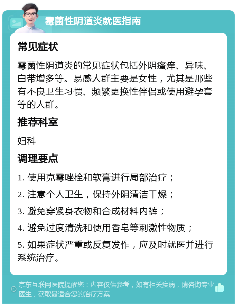 霉菌性阴道炎就医指南 常见症状 霉菌性阴道炎的常见症状包括外阴瘙痒、异味、白带增多等。易感人群主要是女性，尤其是那些有不良卫生习惯、频繁更换性伴侣或使用避孕套等的人群。 推荐科室 妇科 调理要点 1. 使用克霉唑栓和软膏进行局部治疗； 2. 注意个人卫生，保持外阴清洁干燥； 3. 避免穿紧身衣物和合成材料内裤； 4. 避免过度清洗和使用香皂等刺激性物质； 5. 如果症状严重或反复发作，应及时就医并进行系统治疗。