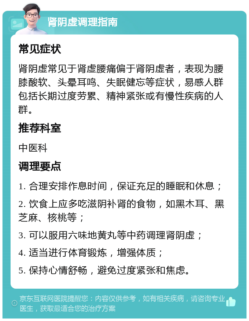 肾阴虚调理指南 常见症状 肾阴虚常见于肾虚腰痛偏于肾阴虚者，表现为腰膝酸软、头晕耳鸣、失眠健忘等症状，易感人群包括长期过度劳累、精神紧张或有慢性疾病的人群。 推荐科室 中医科 调理要点 1. 合理安排作息时间，保证充足的睡眠和休息； 2. 饮食上应多吃滋阴补肾的食物，如黑木耳、黑芝麻、核桃等； 3. 可以服用六味地黄丸等中药调理肾阴虚； 4. 适当进行体育锻炼，增强体质； 5. 保持心情舒畅，避免过度紧张和焦虑。