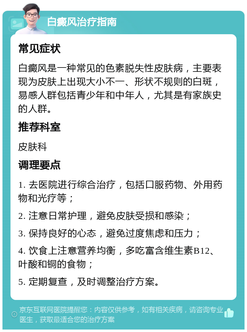 白癜风治疗指南 常见症状 白癜风是一种常见的色素脱失性皮肤病，主要表现为皮肤上出现大小不一、形状不规则的白斑，易感人群包括青少年和中年人，尤其是有家族史的人群。 推荐科室 皮肤科 调理要点 1. 去医院进行综合治疗，包括口服药物、外用药物和光疗等； 2. 注意日常护理，避免皮肤受损和感染； 3. 保持良好的心态，避免过度焦虑和压力； 4. 饮食上注意营养均衡，多吃富含维生素B12、叶酸和铜的食物； 5. 定期复查，及时调整治疗方案。