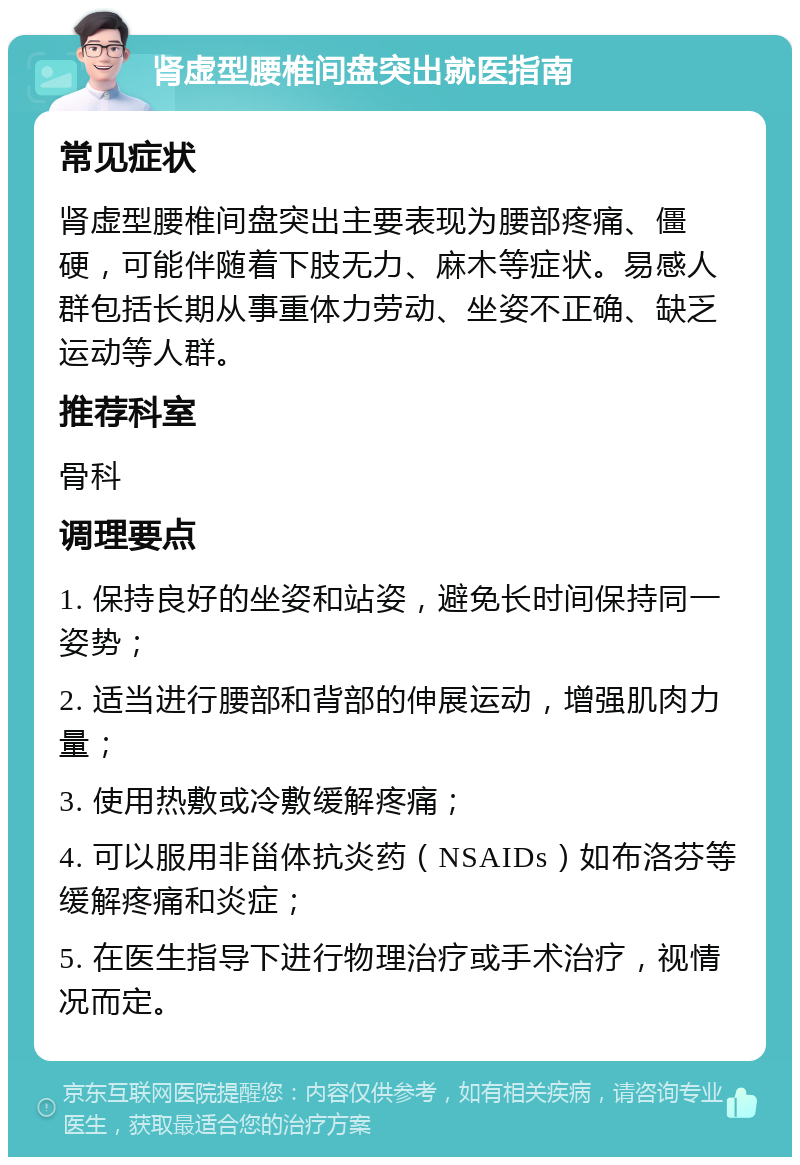 肾虚型腰椎间盘突出就医指南 常见症状 肾虚型腰椎间盘突出主要表现为腰部疼痛、僵硬，可能伴随着下肢无力、麻木等症状。易感人群包括长期从事重体力劳动、坐姿不正确、缺乏运动等人群。 推荐科室 骨科 调理要点 1. 保持良好的坐姿和站姿，避免长时间保持同一姿势； 2. 适当进行腰部和背部的伸展运动，增强肌肉力量； 3. 使用热敷或冷敷缓解疼痛； 4. 可以服用非甾体抗炎药（NSAIDs）如布洛芬等缓解疼痛和炎症； 5. 在医生指导下进行物理治疗或手术治疗，视情况而定。