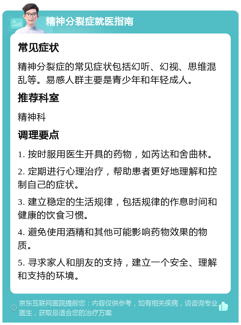 精神分裂症就医指南 常见症状 精神分裂症的常见症状包括幻听、幻视、思维混乱等。易感人群主要是青少年和年轻成人。 推荐科室 精神科 调理要点 1. 按时服用医生开具的药物，如芮达和舍曲林。 2. 定期进行心理治疗，帮助患者更好地理解和控制自己的症状。 3. 建立稳定的生活规律，包括规律的作息时间和健康的饮食习惯。 4. 避免使用酒精和其他可能影响药物效果的物质。 5. 寻求家人和朋友的支持，建立一个安全、理解和支持的环境。