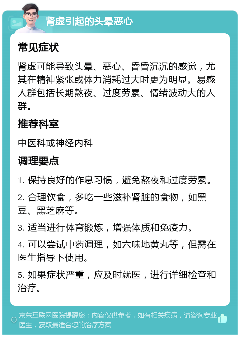 肾虚引起的头晕恶心 常见症状 肾虚可能导致头晕、恶心、昏昏沉沉的感觉，尤其在精神紧张或体力消耗过大时更为明显。易感人群包括长期熬夜、过度劳累、情绪波动大的人群。 推荐科室 中医科或神经内科 调理要点 1. 保持良好的作息习惯，避免熬夜和过度劳累。 2. 合理饮食，多吃一些滋补肾脏的食物，如黑豆、黑芝麻等。 3. 适当进行体育锻炼，增强体质和免疫力。 4. 可以尝试中药调理，如六味地黄丸等，但需在医生指导下使用。 5. 如果症状严重，应及时就医，进行详细检查和治疗。