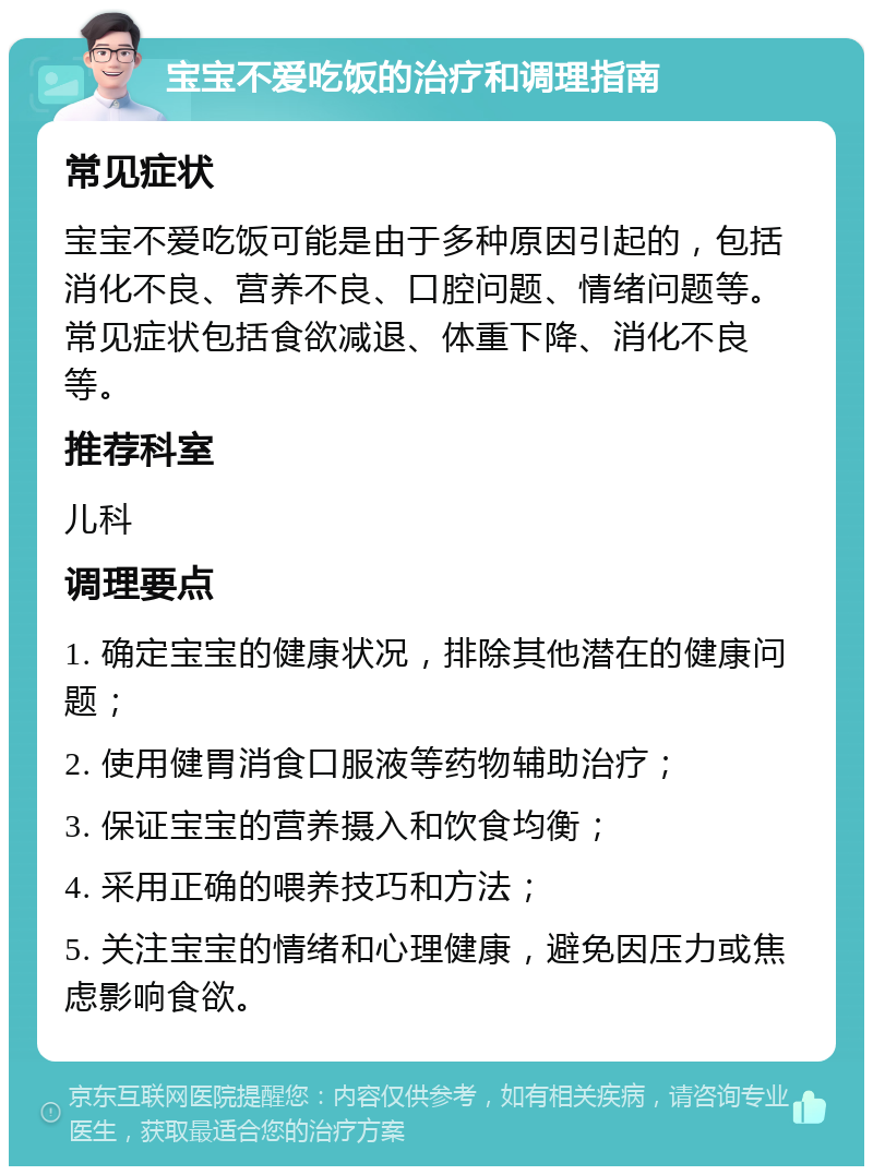 宝宝不爱吃饭的治疗和调理指南 常见症状 宝宝不爱吃饭可能是由于多种原因引起的，包括消化不良、营养不良、口腔问题、情绪问题等。常见症状包括食欲减退、体重下降、消化不良等。 推荐科室 儿科 调理要点 1. 确定宝宝的健康状况，排除其他潜在的健康问题； 2. 使用健胃消食口服液等药物辅助治疗； 3. 保证宝宝的营养摄入和饮食均衡； 4. 采用正确的喂养技巧和方法； 5. 关注宝宝的情绪和心理健康，避免因压力或焦虑影响食欲。