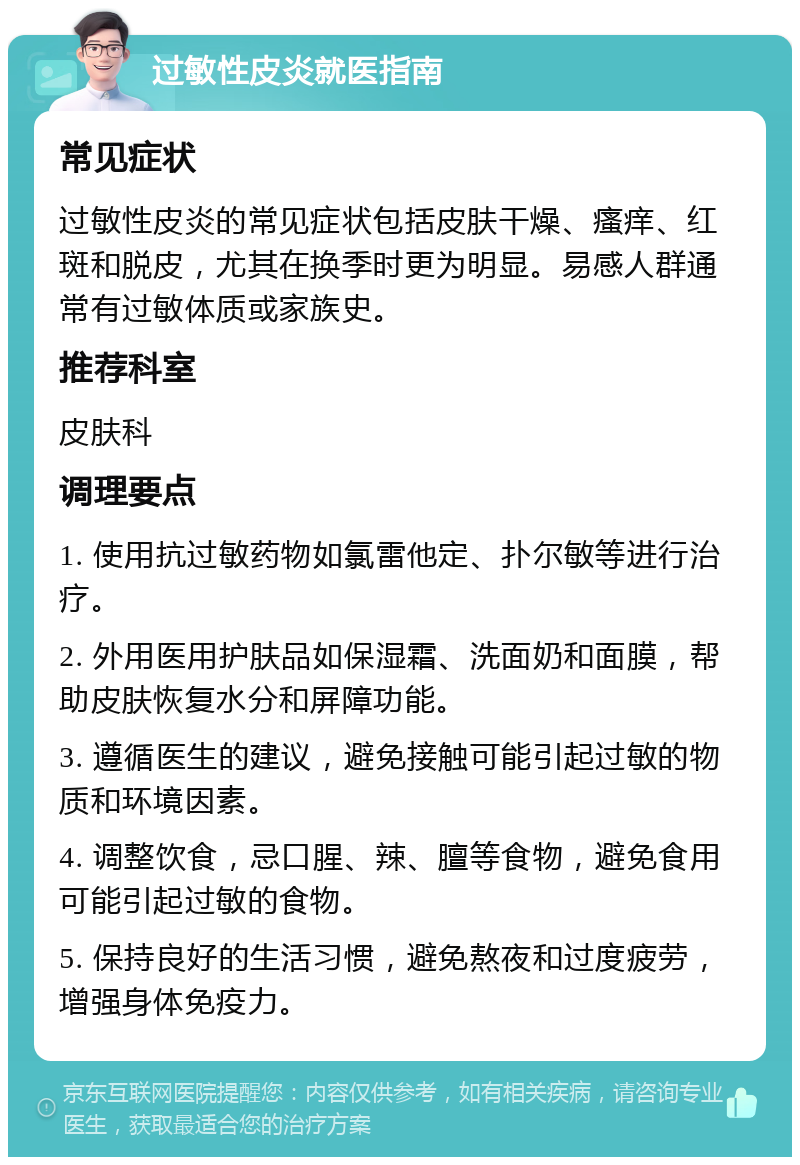 过敏性皮炎就医指南 常见症状 过敏性皮炎的常见症状包括皮肤干燥、瘙痒、红斑和脱皮，尤其在换季时更为明显。易感人群通常有过敏体质或家族史。 推荐科室 皮肤科 调理要点 1. 使用抗过敏药物如氯雷他定、扑尔敏等进行治疗。 2. 外用医用护肤品如保湿霜、洗面奶和面膜，帮助皮肤恢复水分和屏障功能。 3. 遵循医生的建议，避免接触可能引起过敏的物质和环境因素。 4. 调整饮食，忌口腥、辣、膻等食物，避免食用可能引起过敏的食物。 5. 保持良好的生活习惯，避免熬夜和过度疲劳，增强身体免疫力。