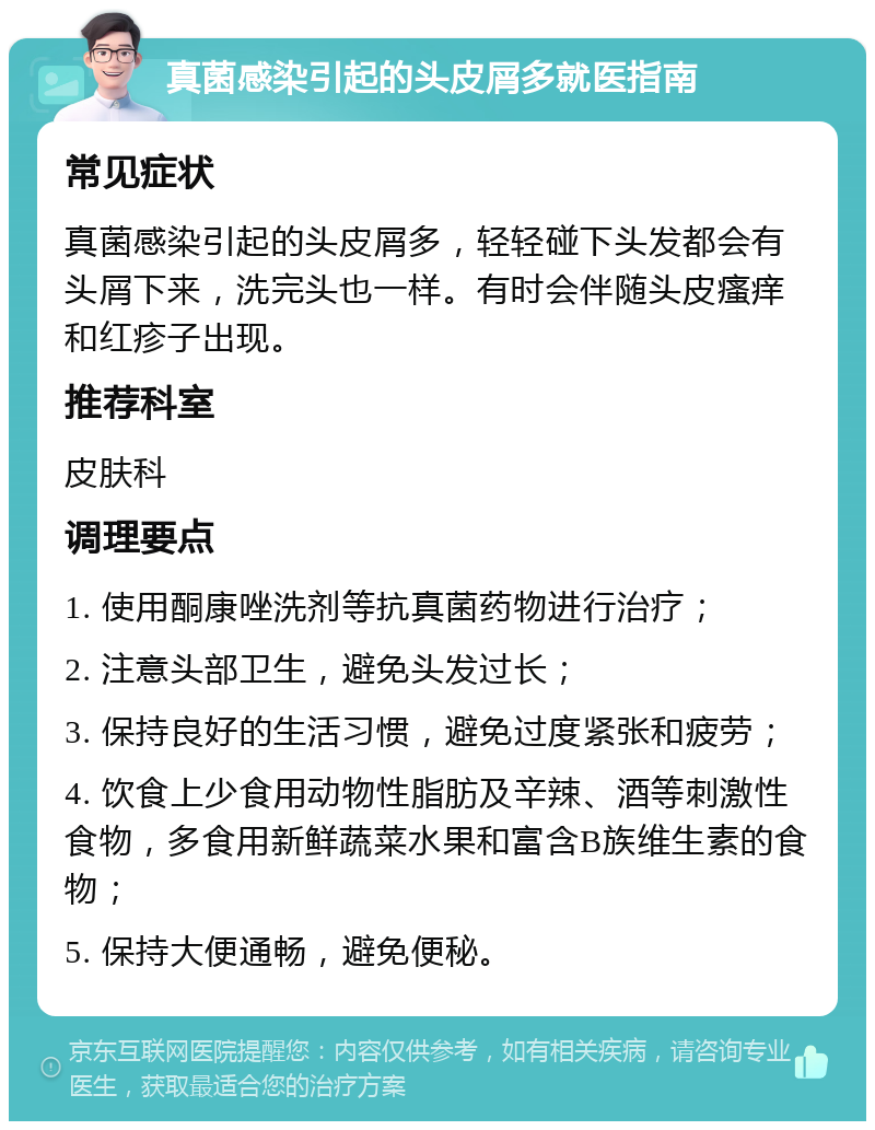 真菌感染引起的头皮屑多就医指南 常见症状 真菌感染引起的头皮屑多，轻轻碰下头发都会有头屑下来，洗完头也一样。有时会伴随头皮瘙痒和红疹子出现。 推荐科室 皮肤科 调理要点 1. 使用酮康唑洗剂等抗真菌药物进行治疗； 2. 注意头部卫生，避免头发过长； 3. 保持良好的生活习惯，避免过度紧张和疲劳； 4. 饮食上少食用动物性脂肪及辛辣、酒等刺激性食物，多食用新鲜蔬菜水果和富含B族维生素的食物； 5. 保持大便通畅，避免便秘。