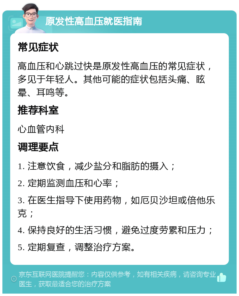 原发性高血压就医指南 常见症状 高血压和心跳过快是原发性高血压的常见症状，多见于年轻人。其他可能的症状包括头痛、眩晕、耳鸣等。 推荐科室 心血管内科 调理要点 1. 注意饮食，减少盐分和脂肪的摄入； 2. 定期监测血压和心率； 3. 在医生指导下使用药物，如厄贝沙坦或倍他乐克； 4. 保持良好的生活习惯，避免过度劳累和压力； 5. 定期复查，调整治疗方案。