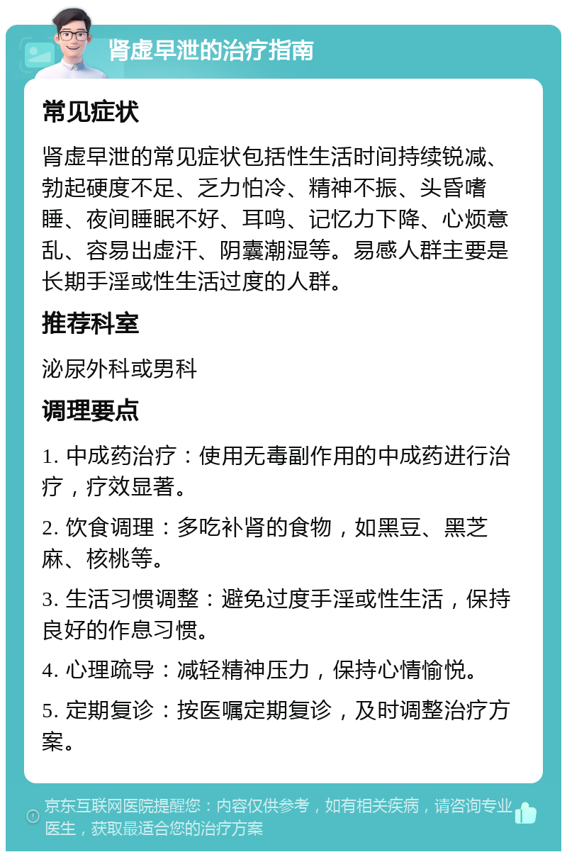 肾虚早泄的治疗指南 常见症状 肾虚早泄的常见症状包括性生活时间持续锐减、勃起硬度不足、乏力怕冷、精神不振、头昏嗜睡、夜间睡眠不好、耳鸣、记忆力下降、心烦意乱、容易出虚汗、阴囊潮湿等。易感人群主要是长期手淫或性生活过度的人群。 推荐科室 泌尿外科或男科 调理要点 1. 中成药治疗：使用无毒副作用的中成药进行治疗，疗效显著。 2. 饮食调理：多吃补肾的食物，如黑豆、黑芝麻、核桃等。 3. 生活习惯调整：避免过度手淫或性生活，保持良好的作息习惯。 4. 心理疏导：减轻精神压力，保持心情愉悦。 5. 定期复诊：按医嘱定期复诊，及时调整治疗方案。