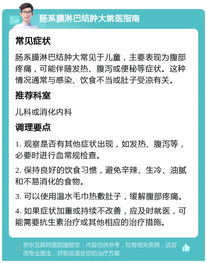 肠系膜淋巴结肿大就医指南 常见症状 肠系膜淋巴结肿大常见于儿童，主要表现为腹部疼痛，可能伴随发热、腹泻或便秘等症状。这种情况通常与感染、饮食不当或肚子受凉有关。 推荐科室 儿科或消化内科 调理要点 1. 观察是否有其他症状出现，如发热、腹泻等，必要时进行血常规检查。 2. 保持良好的饮食习惯，避免辛辣、生冷、油腻和不易消化的食物。 3. 可以使用温水毛巾热敷肚子，缓解腹部疼痛。 4. 如果症状加重或持续不改善，应及时就医，可能需要抗生素治疗或其他相应的治疗措施。