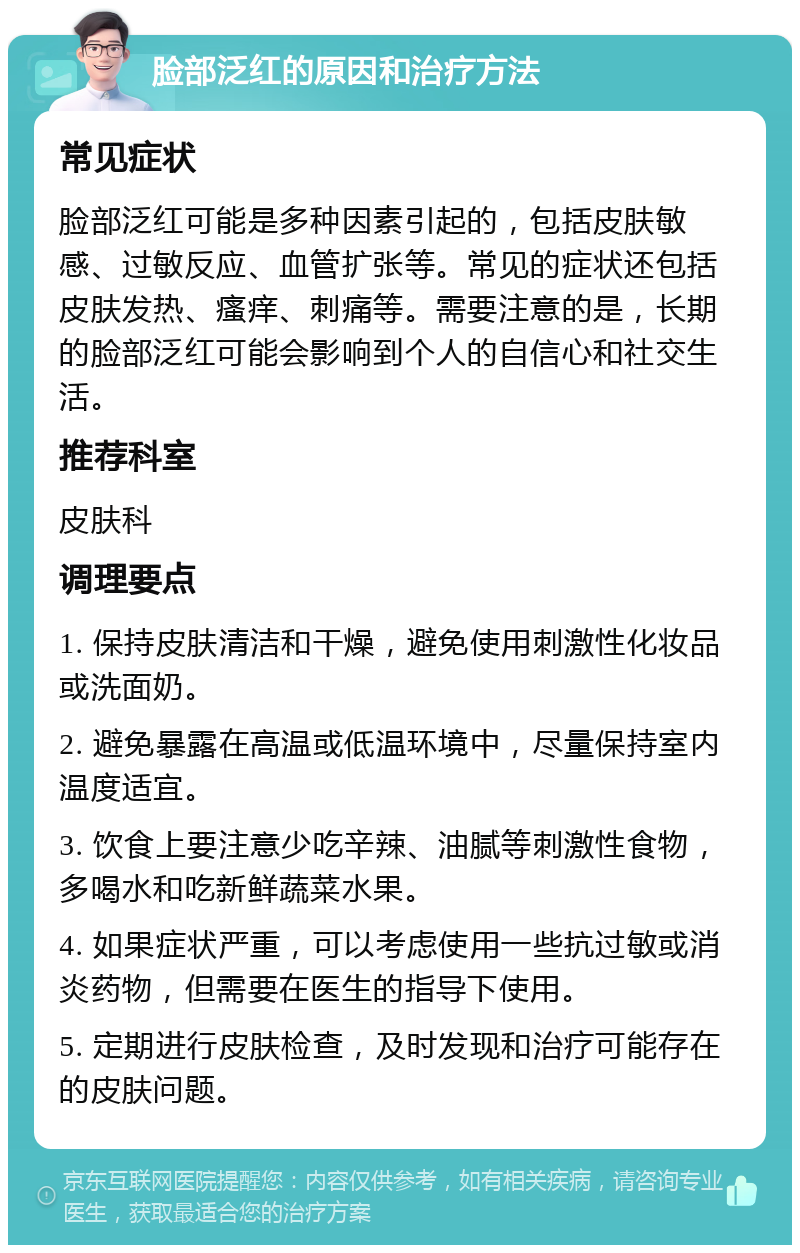 脸部泛红的原因和治疗方法 常见症状 脸部泛红可能是多种因素引起的，包括皮肤敏感、过敏反应、血管扩张等。常见的症状还包括皮肤发热、瘙痒、刺痛等。需要注意的是，长期的脸部泛红可能会影响到个人的自信心和社交生活。 推荐科室 皮肤科 调理要点 1. 保持皮肤清洁和干燥，避免使用刺激性化妆品或洗面奶。 2. 避免暴露在高温或低温环境中，尽量保持室内温度适宜。 3. 饮食上要注意少吃辛辣、油腻等刺激性食物，多喝水和吃新鲜蔬菜水果。 4. 如果症状严重，可以考虑使用一些抗过敏或消炎药物，但需要在医生的指导下使用。 5. 定期进行皮肤检查，及时发现和治疗可能存在的皮肤问题。