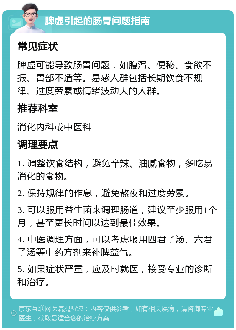 脾虚引起的肠胃问题指南 常见症状 脾虚可能导致肠胃问题，如腹泻、便秘、食欲不振、胃部不适等。易感人群包括长期饮食不规律、过度劳累或情绪波动大的人群。 推荐科室 消化内科或中医科 调理要点 1. 调整饮食结构，避免辛辣、油腻食物，多吃易消化的食物。 2. 保持规律的作息，避免熬夜和过度劳累。 3. 可以服用益生菌来调理肠道，建议至少服用1个月，甚至更长时间以达到最佳效果。 4. 中医调理方面，可以考虑服用四君子汤、六君子汤等中药方剂来补脾益气。 5. 如果症状严重，应及时就医，接受专业的诊断和治疗。