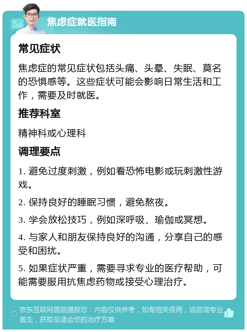 焦虑症就医指南 常见症状 焦虑症的常见症状包括头痛、头晕、失眠、莫名的恐惧感等。这些症状可能会影响日常生活和工作，需要及时就医。 推荐科室 精神科或心理科 调理要点 1. 避免过度刺激，例如看恐怖电影或玩刺激性游戏。 2. 保持良好的睡眠习惯，避免熬夜。 3. 学会放松技巧，例如深呼吸、瑜伽或冥想。 4. 与家人和朋友保持良好的沟通，分享自己的感受和困扰。 5. 如果症状严重，需要寻求专业的医疗帮助，可能需要服用抗焦虑药物或接受心理治疗。