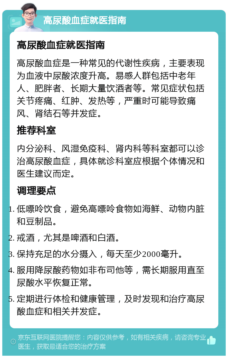 高尿酸血症就医指南 高尿酸血症就医指南 高尿酸血症是一种常见的代谢性疾病，主要表现为血液中尿酸浓度升高。易感人群包括中老年人、肥胖者、长期大量饮酒者等。常见症状包括关节疼痛、红肿、发热等，严重时可能导致痛风、肾结石等并发症。 推荐科室 内分泌科、风湿免疫科、肾内科等科室都可以诊治高尿酸血症，具体就诊科室应根据个体情况和医生建议而定。 调理要点 低嘌呤饮食，避免高嘌呤食物如海鲜、动物内脏和豆制品。 戒酒，尤其是啤酒和白酒。 保持充足的水分摄入，每天至少2000毫升。 服用降尿酸药物如非布司他等，需长期服用直至尿酸水平恢复正常。 定期进行体检和健康管理，及时发现和治疗高尿酸血症和相关并发症。