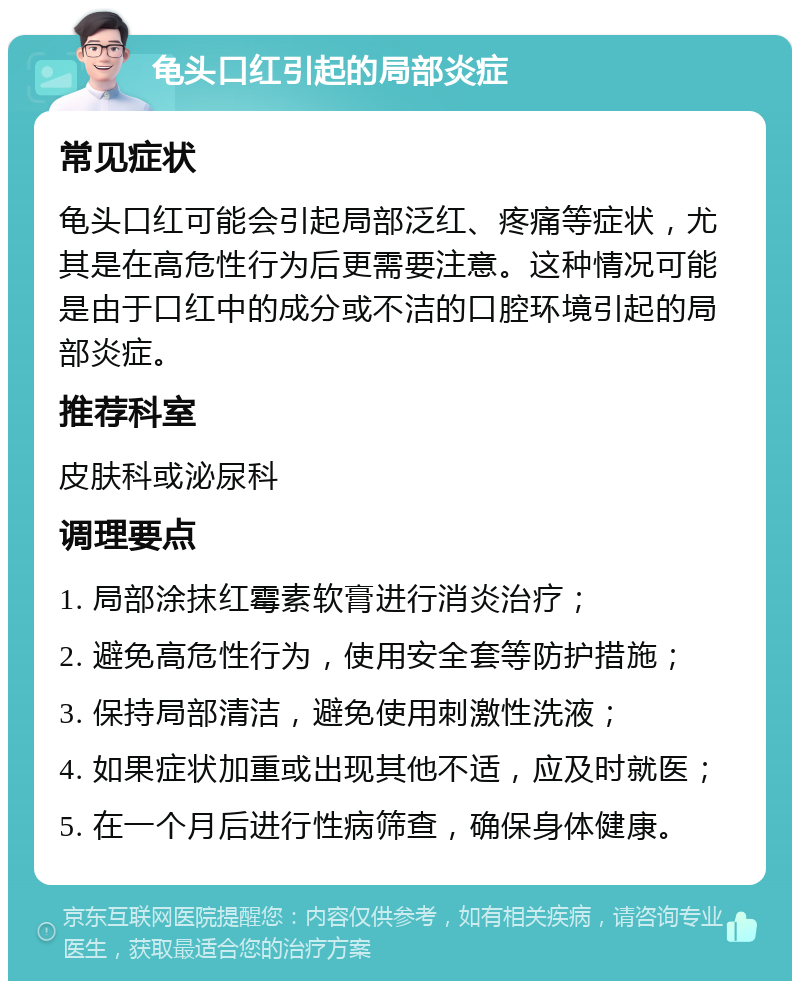 龟头口红引起的局部炎症 常见症状 龟头口红可能会引起局部泛红、疼痛等症状，尤其是在高危性行为后更需要注意。这种情况可能是由于口红中的成分或不洁的口腔环境引起的局部炎症。 推荐科室 皮肤科或泌尿科 调理要点 1. 局部涂抹红霉素软膏进行消炎治疗； 2. 避免高危性行为，使用安全套等防护措施； 3. 保持局部清洁，避免使用刺激性洗液； 4. 如果症状加重或出现其他不适，应及时就医； 5. 在一个月后进行性病筛查，确保身体健康。