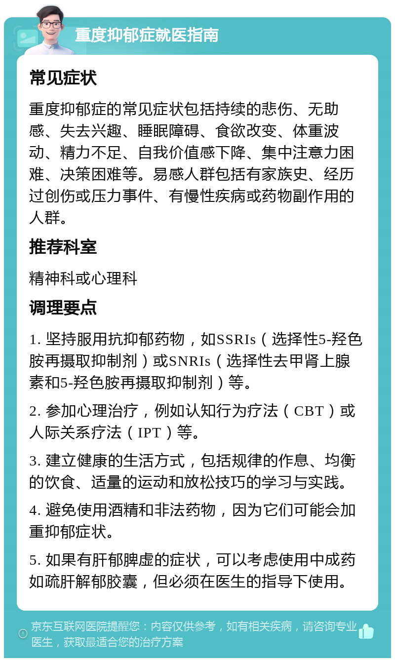 重度抑郁症就医指南 常见症状 重度抑郁症的常见症状包括持续的悲伤、无助感、失去兴趣、睡眠障碍、食欲改变、体重波动、精力不足、自我价值感下降、集中注意力困难、决策困难等。易感人群包括有家族史、经历过创伤或压力事件、有慢性疾病或药物副作用的人群。 推荐科室 精神科或心理科 调理要点 1. 坚持服用抗抑郁药物，如SSRIs（选择性5-羟色胺再摄取抑制剂）或SNRIs（选择性去甲肾上腺素和5-羟色胺再摄取抑制剂）等。 2. 参加心理治疗，例如认知行为疗法（CBT）或人际关系疗法（IPT）等。 3. 建立健康的生活方式，包括规律的作息、均衡的饮食、适量的运动和放松技巧的学习与实践。 4. 避免使用酒精和非法药物，因为它们可能会加重抑郁症状。 5. 如果有肝郁脾虚的症状，可以考虑使用中成药如疏肝解郁胶囊，但必须在医生的指导下使用。