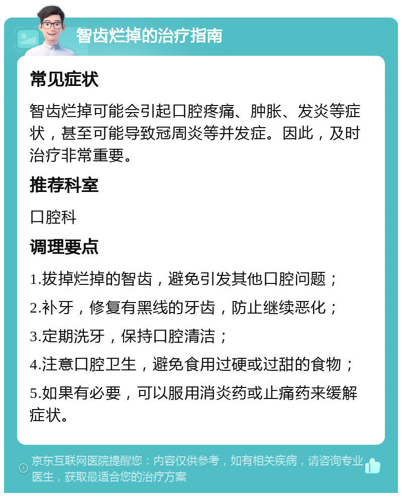 智齿烂掉的治疗指南 常见症状 智齿烂掉可能会引起口腔疼痛、肿胀、发炎等症状，甚至可能导致冠周炎等并发症。因此，及时治疗非常重要。 推荐科室 口腔科 调理要点 1.拔掉烂掉的智齿，避免引发其他口腔问题； 2.补牙，修复有黑线的牙齿，防止继续恶化； 3.定期洗牙，保持口腔清洁； 4.注意口腔卫生，避免食用过硬或过甜的食物； 5.如果有必要，可以服用消炎药或止痛药来缓解症状。