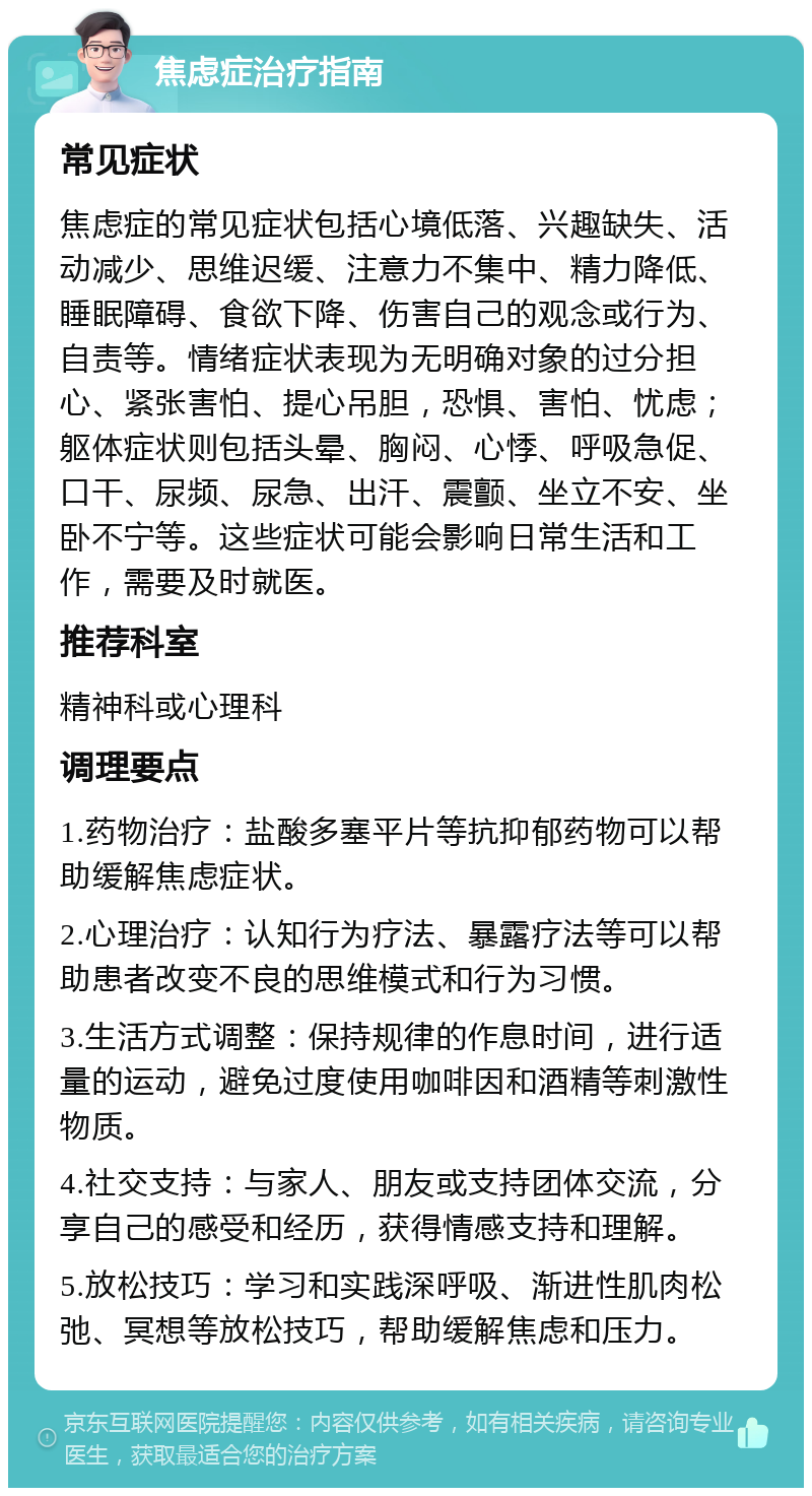 焦虑症治疗指南 常见症状 焦虑症的常见症状包括心境低落、兴趣缺失、活动减少、思维迟缓、注意力不集中、精力降低、睡眠障碍、食欲下降、伤害自己的观念或行为、自责等。情绪症状表现为无明确对象的过分担心、紧张害怕、提心吊胆，恐惧、害怕、忧虑；躯体症状则包括头晕、胸闷、心悸、呼吸急促、口干、尿频、尿急、出汗、震颤、坐立不安、坐卧不宁等。这些症状可能会影响日常生活和工作，需要及时就医。 推荐科室 精神科或心理科 调理要点 1.药物治疗：盐酸多塞平片等抗抑郁药物可以帮助缓解焦虑症状。 2.心理治疗：认知行为疗法、暴露疗法等可以帮助患者改变不良的思维模式和行为习惯。 3.生活方式调整：保持规律的作息时间，进行适量的运动，避免过度使用咖啡因和酒精等刺激性物质。 4.社交支持：与家人、朋友或支持团体交流，分享自己的感受和经历，获得情感支持和理解。 5.放松技巧：学习和实践深呼吸、渐进性肌肉松弛、冥想等放松技巧，帮助缓解焦虑和压力。