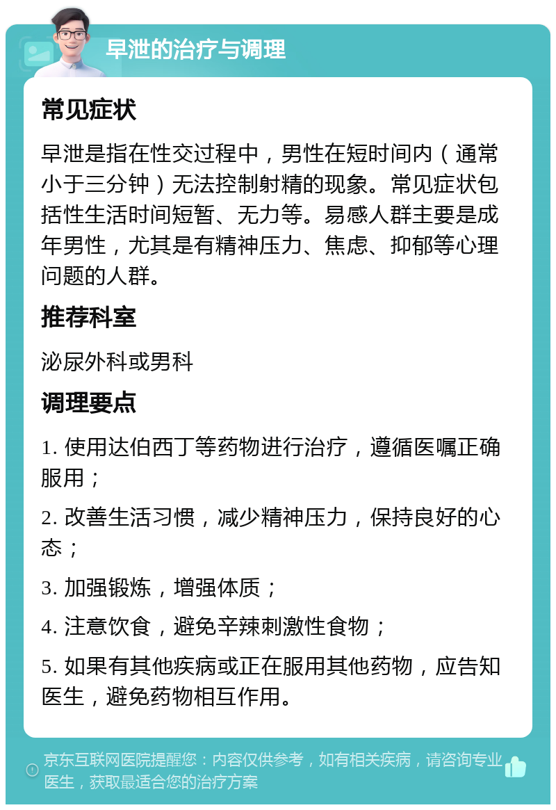 早泄的治疗与调理 常见症状 早泄是指在性交过程中，男性在短时间内（通常小于三分钟）无法控制射精的现象。常见症状包括性生活时间短暂、无力等。易感人群主要是成年男性，尤其是有精神压力、焦虑、抑郁等心理问题的人群。 推荐科室 泌尿外科或男科 调理要点 1. 使用达伯西丁等药物进行治疗，遵循医嘱正确服用； 2. 改善生活习惯，减少精神压力，保持良好的心态； 3. 加强锻炼，增强体质； 4. 注意饮食，避免辛辣刺激性食物； 5. 如果有其他疾病或正在服用其他药物，应告知医生，避免药物相互作用。