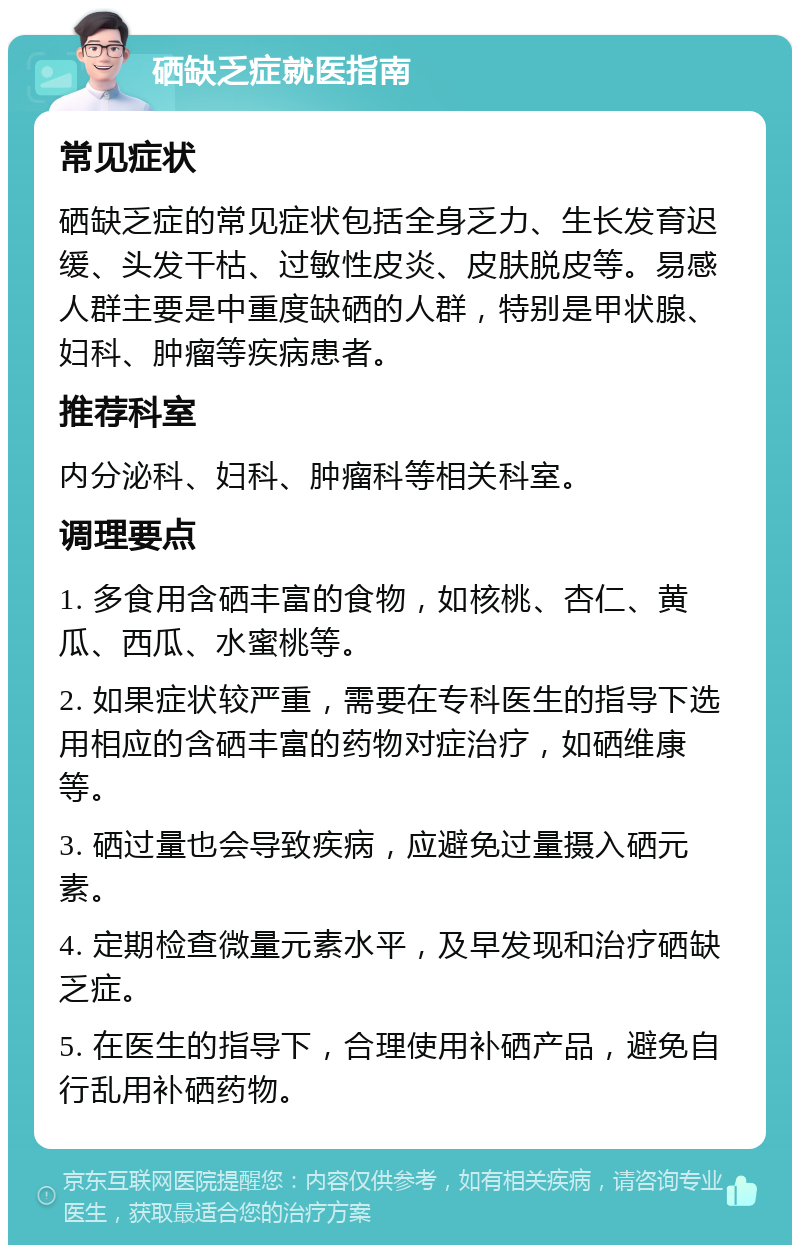 硒缺乏症就医指南 常见症状 硒缺乏症的常见症状包括全身乏力、生长发育迟缓、头发干枯、过敏性皮炎、皮肤脱皮等。易感人群主要是中重度缺硒的人群，特别是甲状腺、妇科、肿瘤等疾病患者。 推荐科室 内分泌科、妇科、肿瘤科等相关科室。 调理要点 1. 多食用含硒丰富的食物，如核桃、杏仁、黄瓜、西瓜、水蜜桃等。 2. 如果症状较严重，需要在专科医生的指导下选用相应的含硒丰富的药物对症治疗，如硒维康等。 3. 硒过量也会导致疾病，应避免过量摄入硒元素。 4. 定期检查微量元素水平，及早发现和治疗硒缺乏症。 5. 在医生的指导下，合理使用补硒产品，避免自行乱用补硒药物。