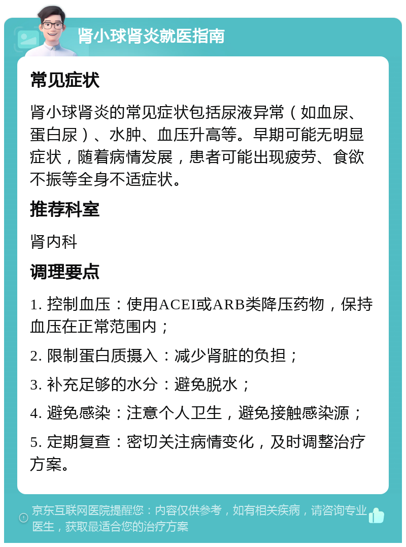 肾小球肾炎就医指南 常见症状 肾小球肾炎的常见症状包括尿液异常（如血尿、蛋白尿）、水肿、血压升高等。早期可能无明显症状，随着病情发展，患者可能出现疲劳、食欲不振等全身不适症状。 推荐科室 肾内科 调理要点 1. 控制血压：使用ACEI或ARB类降压药物，保持血压在正常范围内； 2. 限制蛋白质摄入：减少肾脏的负担； 3. 补充足够的水分：避免脱水； 4. 避免感染：注意个人卫生，避免接触感染源； 5. 定期复查：密切关注病情变化，及时调整治疗方案。