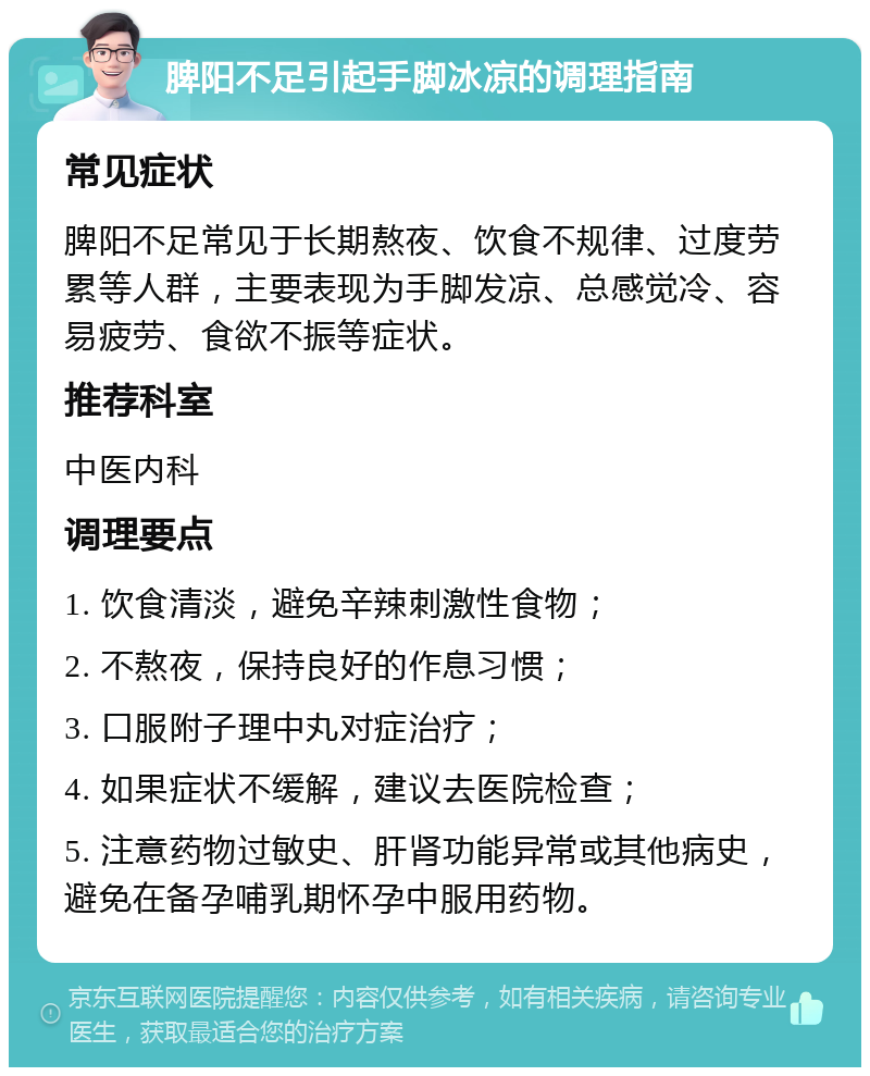 脾阳不足引起手脚冰凉的调理指南 常见症状 脾阳不足常见于长期熬夜、饮食不规律、过度劳累等人群，主要表现为手脚发凉、总感觉冷、容易疲劳、食欲不振等症状。 推荐科室 中医内科 调理要点 1. 饮食清淡，避免辛辣刺激性食物； 2. 不熬夜，保持良好的作息习惯； 3. 口服附子理中丸对症治疗； 4. 如果症状不缓解，建议去医院检查； 5. 注意药物过敏史、肝肾功能异常或其他病史，避免在备孕哺乳期怀孕中服用药物。